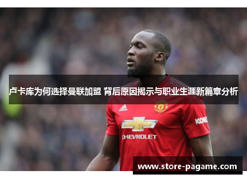 卢卡库为何选择曼联加盟 背后原因揭示与职业生涯新篇章分析