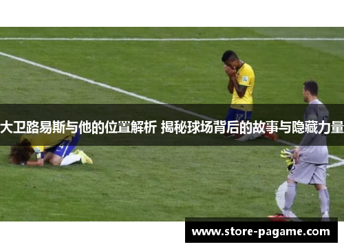 大卫路易斯与他的位置解析 揭秘球场背后的故事与隐藏力量