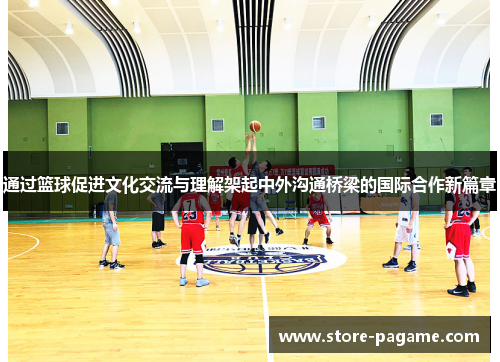 通过篮球促进文化交流与理解架起中外沟通桥梁的国际合作新篇章