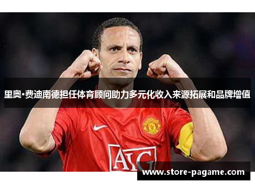 里奥·费迪南德担任体育顾问助力多元化收入来源拓展和品牌增值 里奥·费迪南德担任体育顾问助力多元化收入来源拓展和品牌增值