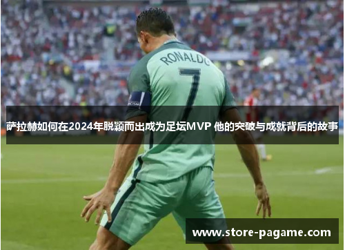 萨拉赫如何在2024年脱颖而出成为足坛MVP 他的突破与成就背后的故事 萨拉赫如何在2024年脱颖而出成为足坛MVP 他的突破与成就背后的故事