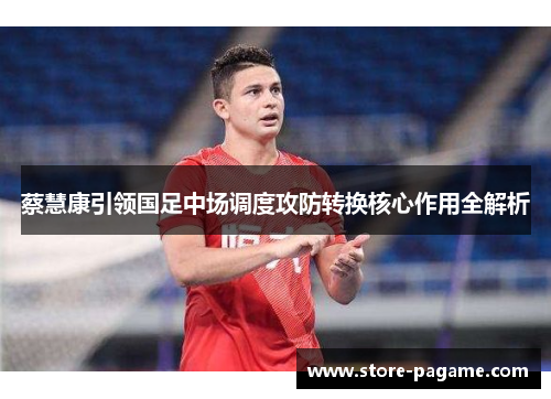 蔡慧康引领国足中场调度攻防转换核心作用全解析 蔡慧康引领国足中场调度攻防转换核心作用全解析