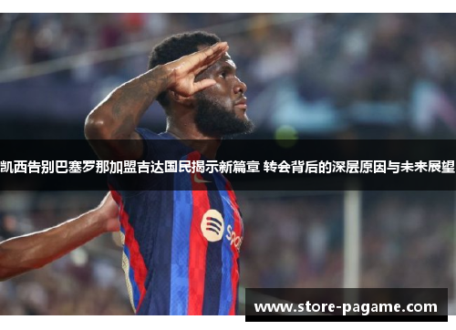 凯西告别巴塞罗那加盟吉达国民揭示新篇章 转会背后的深层原因与未来展望