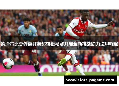 德泽尔比意外离开英超转投马赛开启全新挑战助力法甲崛起