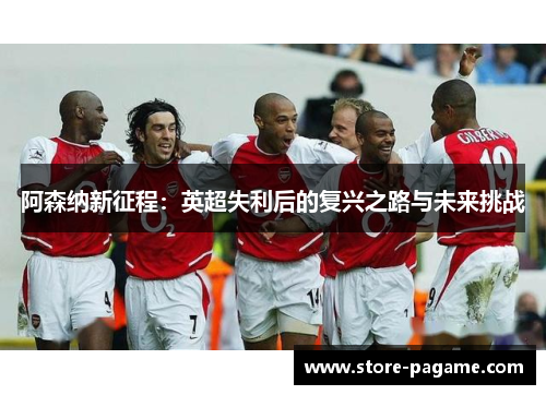 阿森纳新征程:英超失利后的复兴之路与未来挑战 阿森纳新征程:英超失利后的复兴之路与未来挑战