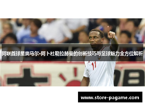 阿联酋球星奥马尔·阿卜杜勒拉赫曼的创新技巧与足球魅力全方位解析 阿联酋球星奥马尔·阿卜杜勒拉赫曼的创新技巧与足球魅力全方位解析