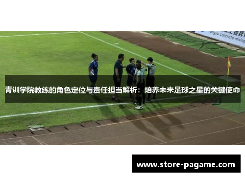 青训学院教练的角色定位与责任担当解析：培养未来足球之星的关键使命